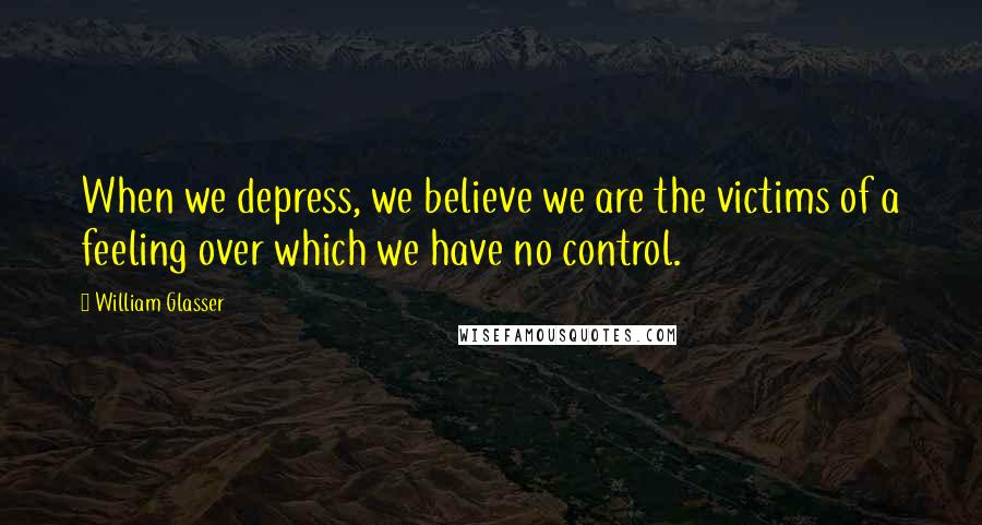 William Glasser Quotes: When we depress, we believe we are the victims of a feeling over which we have no control.