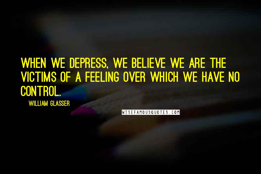 William Glasser Quotes: When we depress, we believe we are the victims of a feeling over which we have no control.