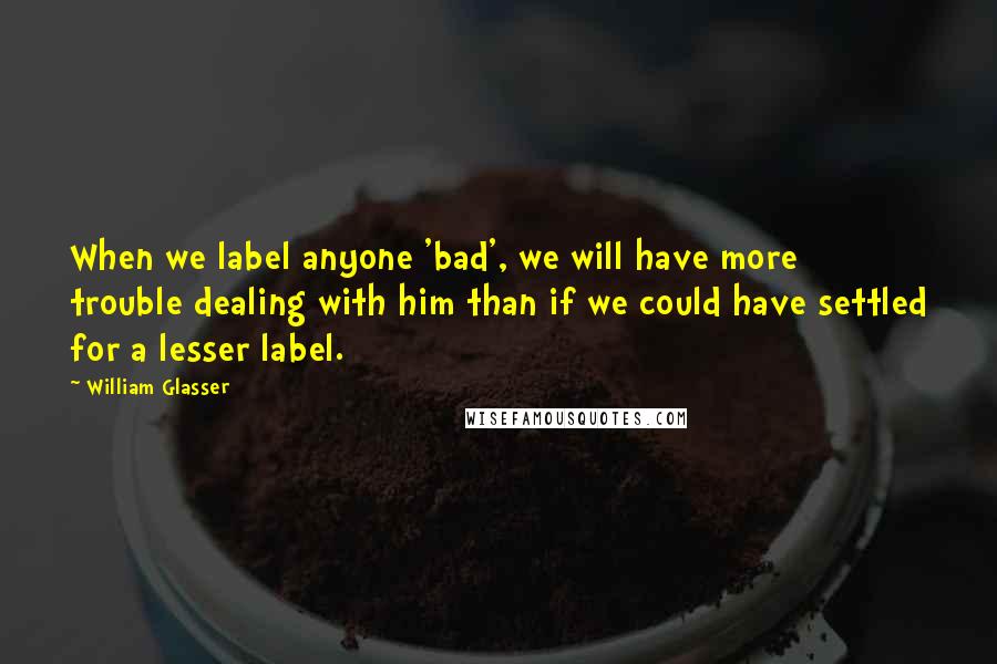 William Glasser Quotes: When we label anyone 'bad', we will have more trouble dealing with him than if we could have settled for a lesser label.