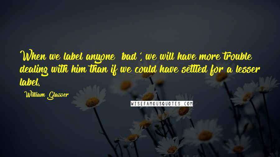 William Glasser Quotes: When we label anyone 'bad', we will have more trouble dealing with him than if we could have settled for a lesser label.