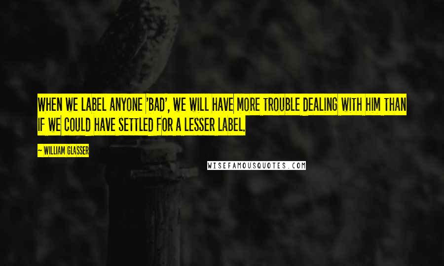 William Glasser Quotes: When we label anyone 'bad', we will have more trouble dealing with him than if we could have settled for a lesser label.