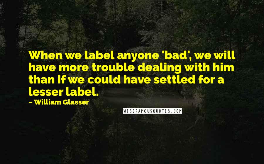 William Glasser Quotes: When we label anyone 'bad', we will have more trouble dealing with him than if we could have settled for a lesser label.