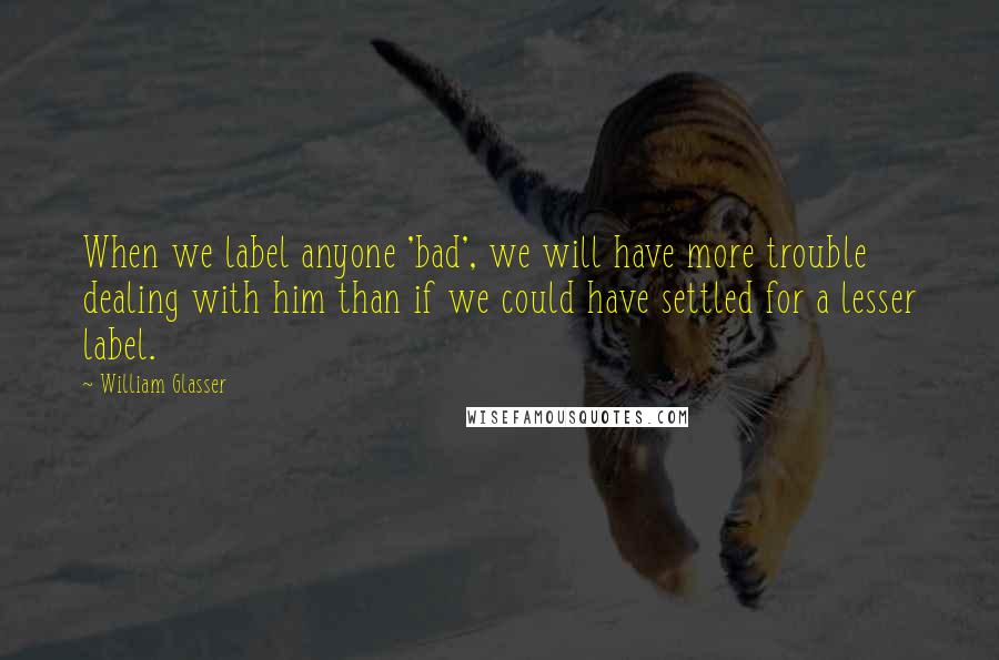 William Glasser Quotes: When we label anyone 'bad', we will have more trouble dealing with him than if we could have settled for a lesser label.