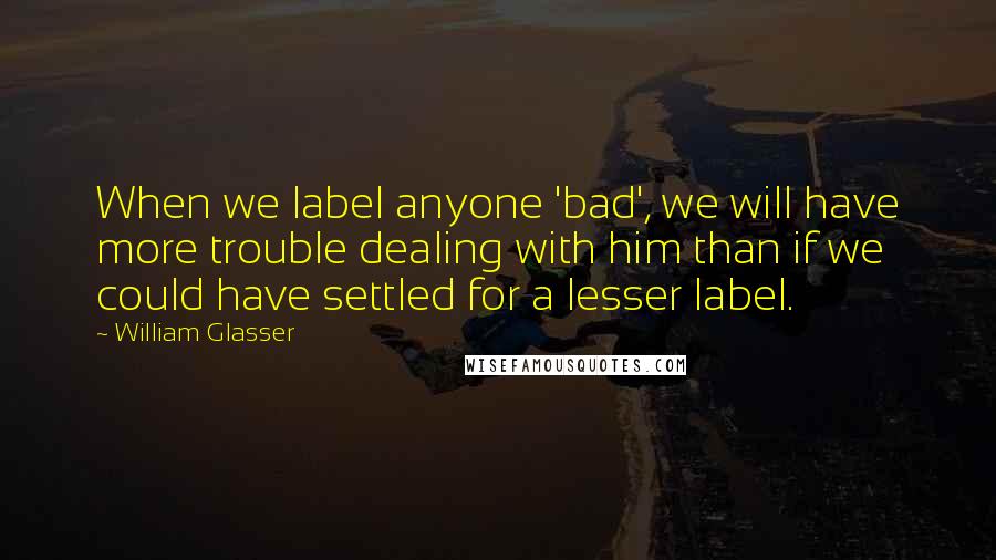 William Glasser Quotes: When we label anyone 'bad', we will have more trouble dealing with him than if we could have settled for a lesser label.