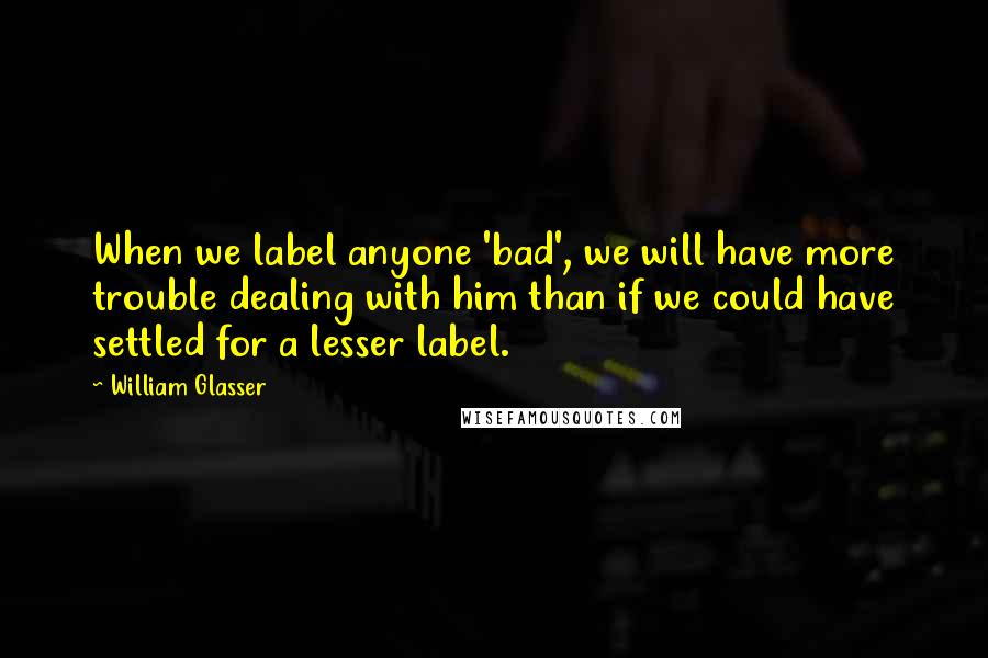 William Glasser Quotes: When we label anyone 'bad', we will have more trouble dealing with him than if we could have settled for a lesser label.