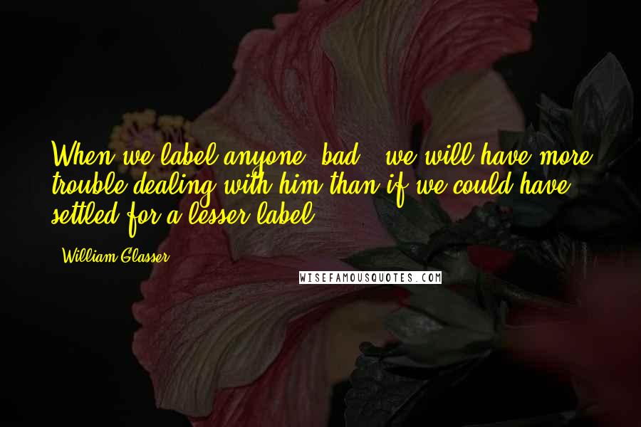 William Glasser Quotes: When we label anyone 'bad', we will have more trouble dealing with him than if we could have settled for a lesser label.