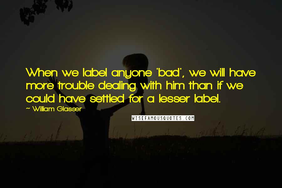 William Glasser Quotes: When we label anyone 'bad', we will have more trouble dealing with him than if we could have settled for a lesser label.