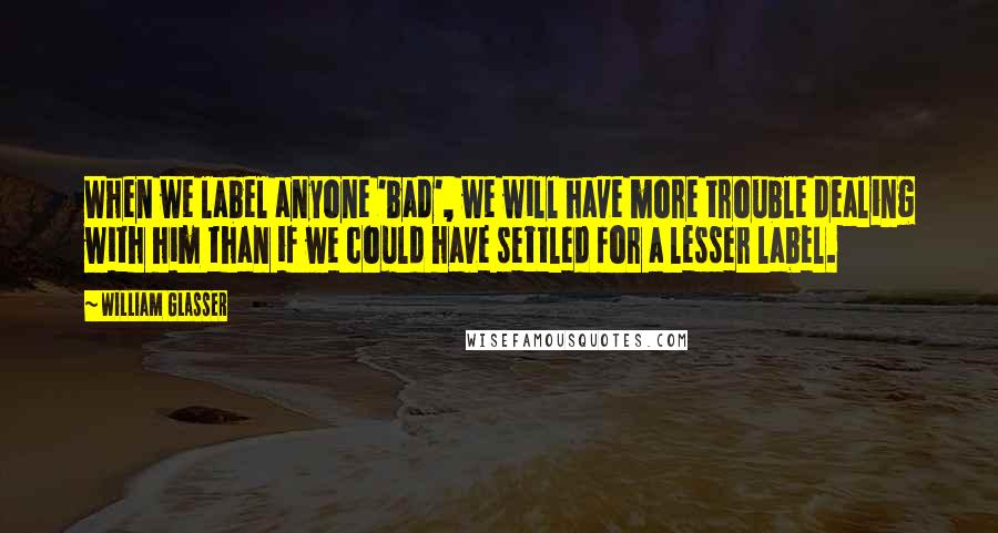 William Glasser Quotes: When we label anyone 'bad', we will have more trouble dealing with him than if we could have settled for a lesser label.