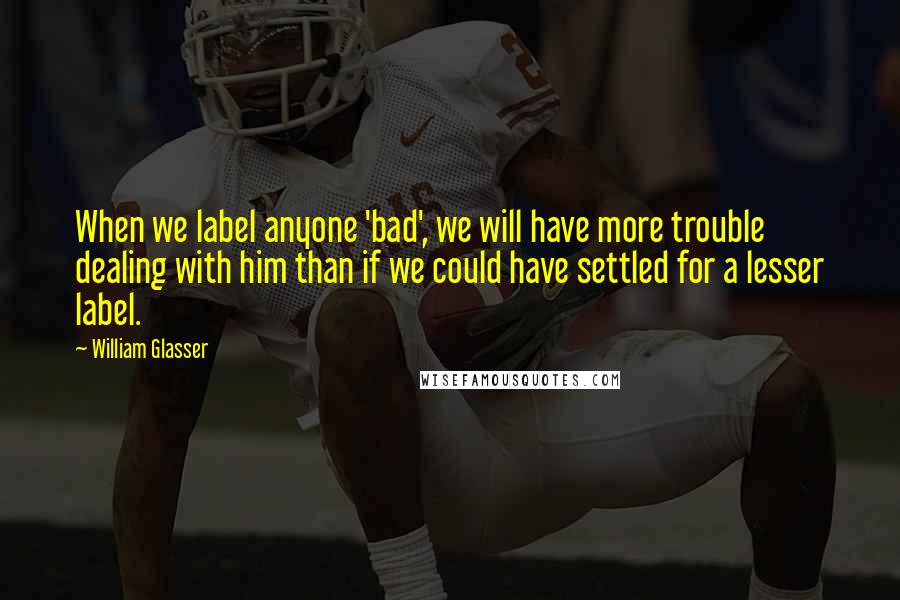 William Glasser Quotes: When we label anyone 'bad', we will have more trouble dealing with him than if we could have settled for a lesser label.