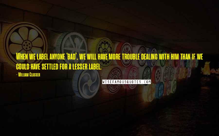 William Glasser Quotes: When we label anyone 'bad', we will have more trouble dealing with him than if we could have settled for a lesser label.