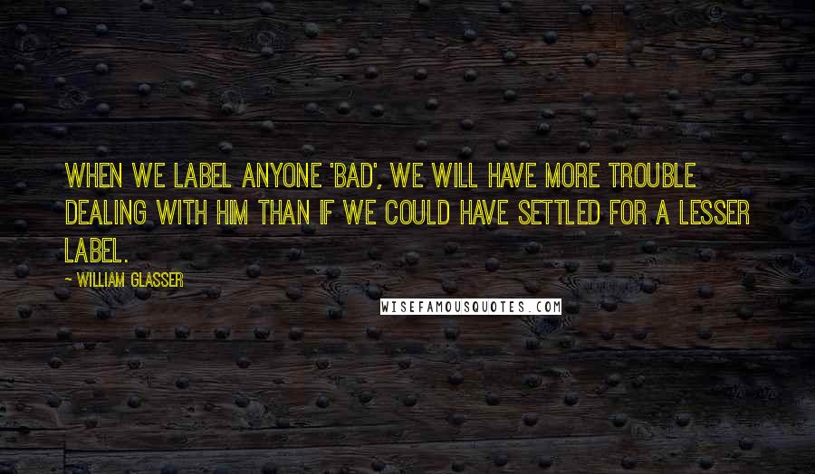 William Glasser Quotes: When we label anyone 'bad', we will have more trouble dealing with him than if we could have settled for a lesser label.