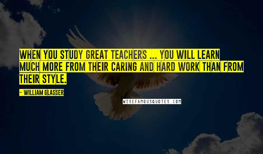 William Glasser Quotes: When you study great teachers ... you will learn much more from their caring and hard work than from their style.