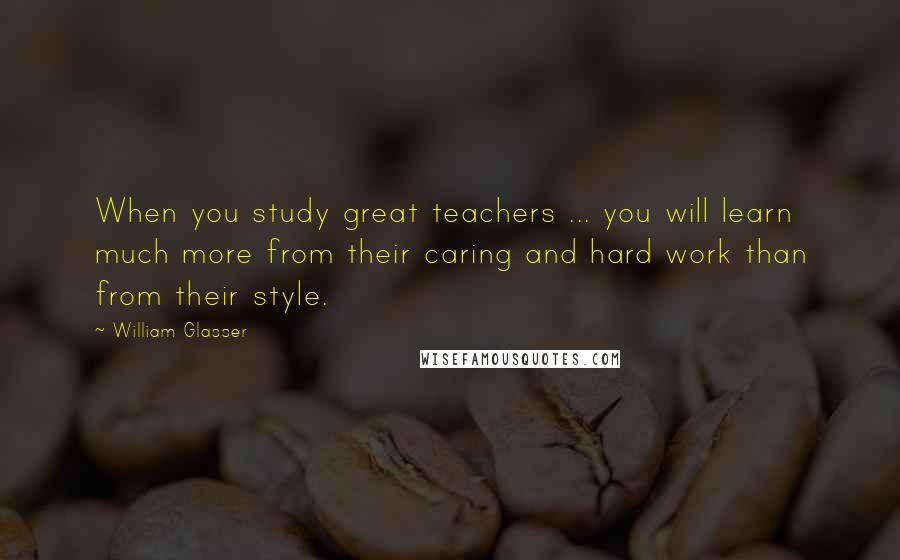 William Glasser Quotes: When you study great teachers ... you will learn much more from their caring and hard work than from their style.