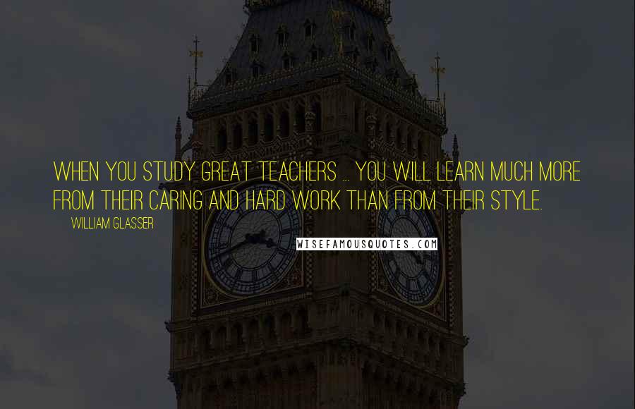 William Glasser Quotes: When you study great teachers ... you will learn much more from their caring and hard work than from their style.