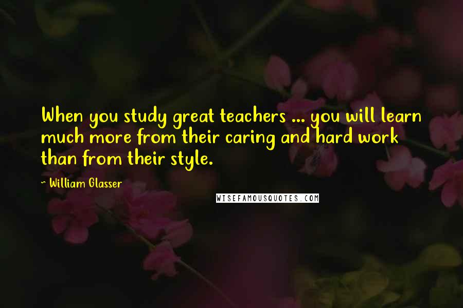 William Glasser Quotes: When you study great teachers ... you will learn much more from their caring and hard work than from their style.