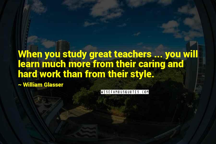 William Glasser Quotes: When you study great teachers ... you will learn much more from their caring and hard work than from their style.