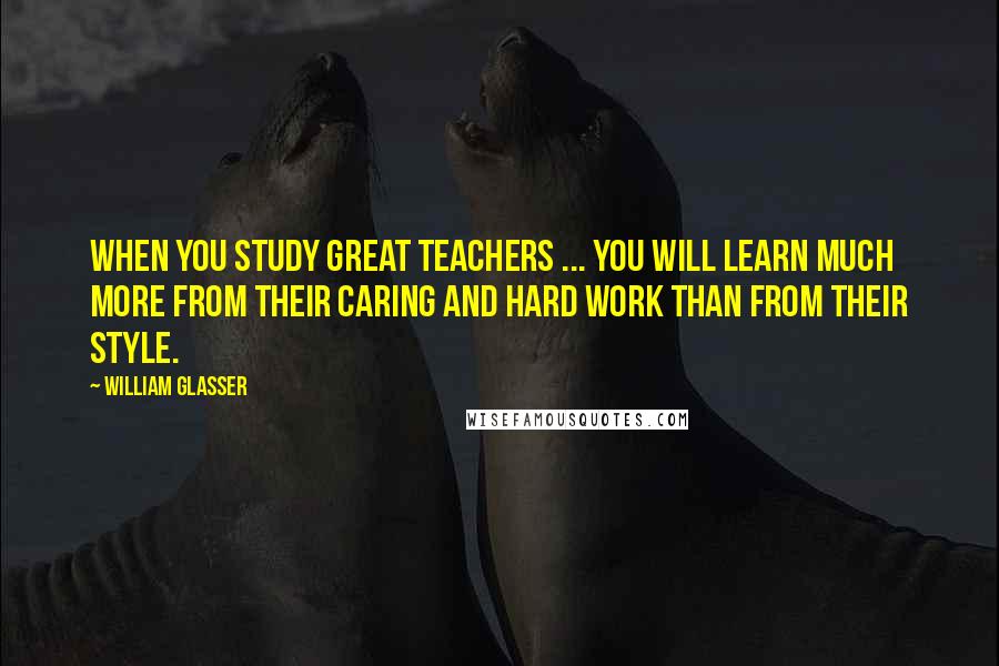 William Glasser Quotes: When you study great teachers ... you will learn much more from their caring and hard work than from their style.