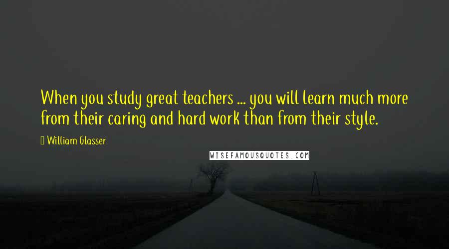 William Glasser Quotes: When you study great teachers ... you will learn much more from their caring and hard work than from their style.