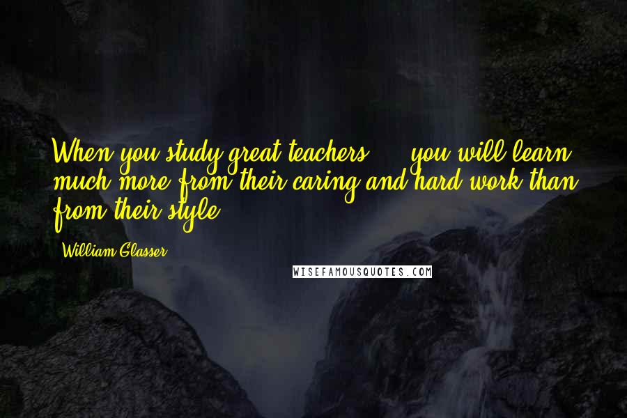 William Glasser Quotes: When you study great teachers ... you will learn much more from their caring and hard work than from their style.