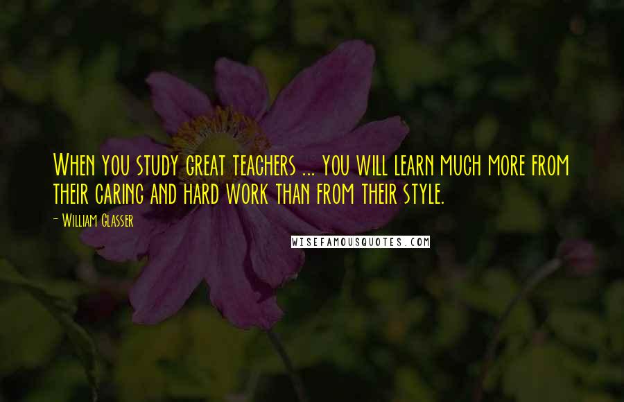 William Glasser Quotes: When you study great teachers ... you will learn much more from their caring and hard work than from their style.