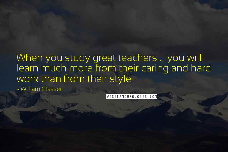 William Glasser Quotes: When you study great teachers ... you will learn much more from their caring and hard work than from their style.