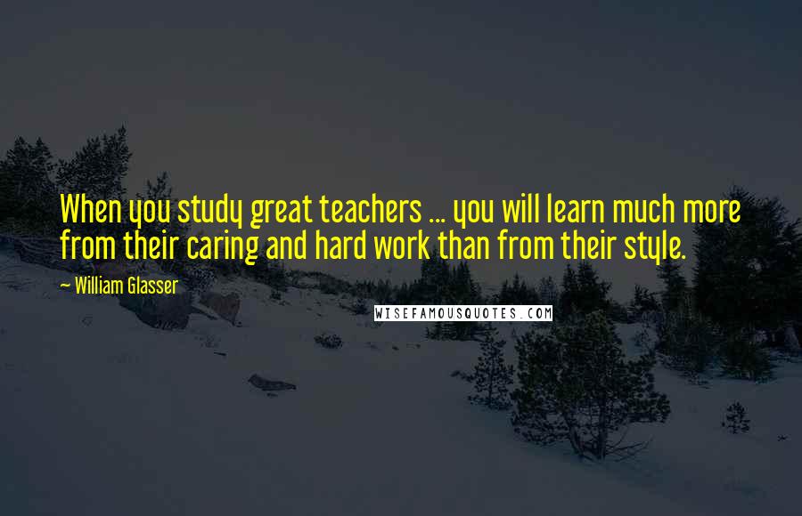 William Glasser Quotes: When you study great teachers ... you will learn much more from their caring and hard work than from their style.