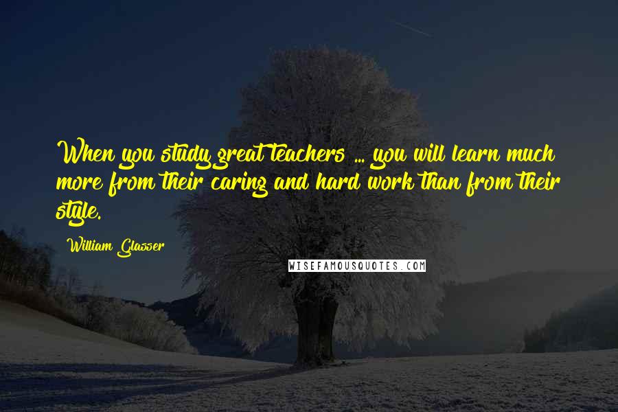 William Glasser Quotes: When you study great teachers ... you will learn much more from their caring and hard work than from their style.