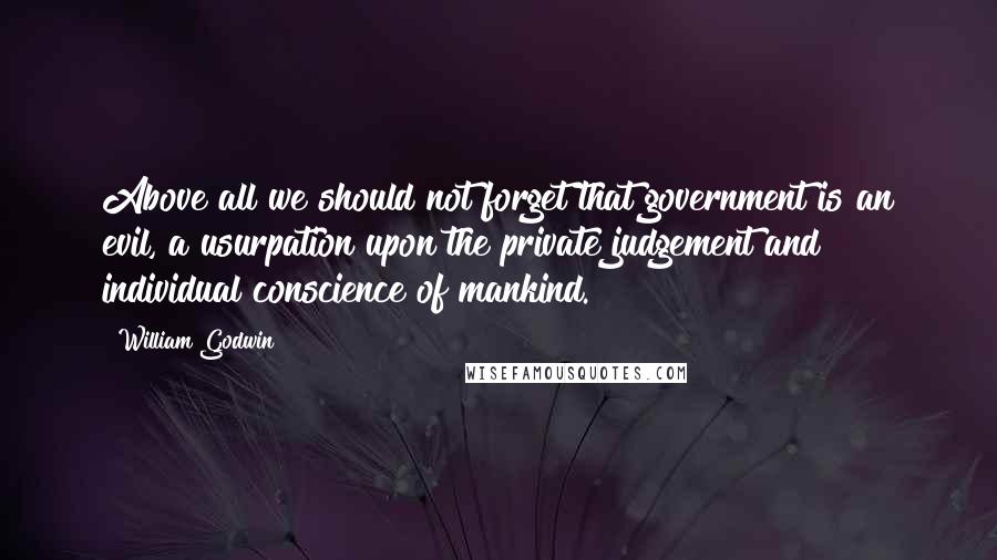 William Godwin Quotes: Above all we should not forget that government is an evil, a usurpation upon the private judgement and individual conscience of mankind.