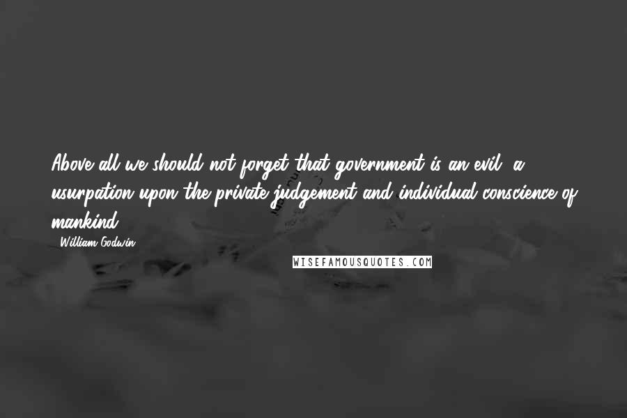 William Godwin Quotes: Above all we should not forget that government is an evil, a usurpation upon the private judgement and individual conscience of mankind.