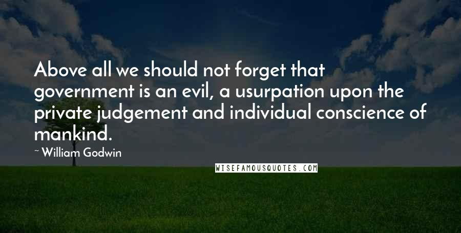 William Godwin Quotes: Above all we should not forget that government is an evil, a usurpation upon the private judgement and individual conscience of mankind.