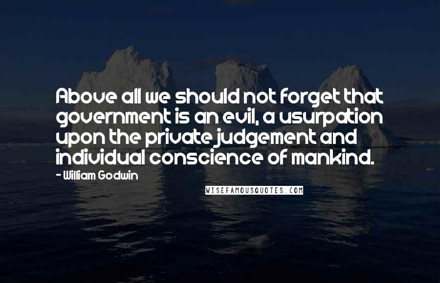 William Godwin Quotes: Above all we should not forget that government is an evil, a usurpation upon the private judgement and individual conscience of mankind.