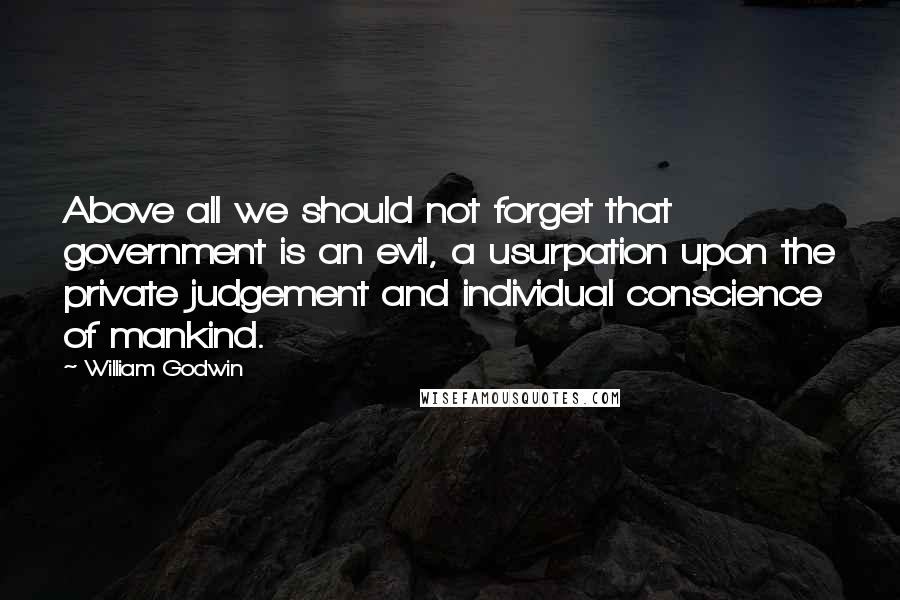 William Godwin Quotes: Above all we should not forget that government is an evil, a usurpation upon the private judgement and individual conscience of mankind.