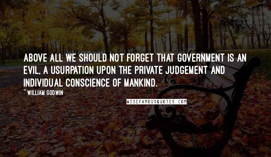 William Godwin Quotes: Above all we should not forget that government is an evil, a usurpation upon the private judgement and individual conscience of mankind.