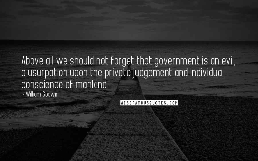 William Godwin Quotes: Above all we should not forget that government is an evil, a usurpation upon the private judgement and individual conscience of mankind.