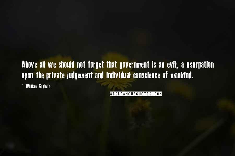 William Godwin Quotes: Above all we should not forget that government is an evil, a usurpation upon the private judgement and individual conscience of mankind.