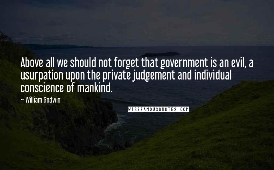 William Godwin Quotes: Above all we should not forget that government is an evil, a usurpation upon the private judgement and individual conscience of mankind.