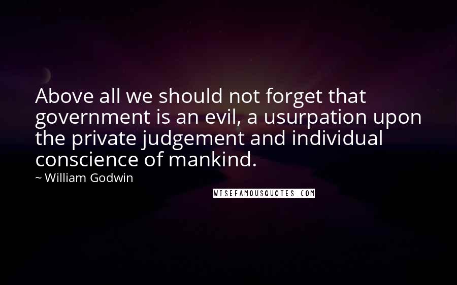 William Godwin Quotes: Above all we should not forget that government is an evil, a usurpation upon the private judgement and individual conscience of mankind.