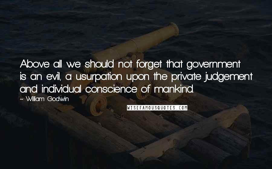 William Godwin Quotes: Above all we should not forget that government is an evil, a usurpation upon the private judgement and individual conscience of mankind.