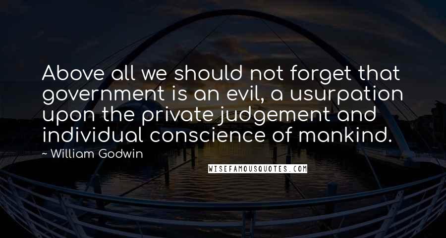 William Godwin Quotes: Above all we should not forget that government is an evil, a usurpation upon the private judgement and individual conscience of mankind.