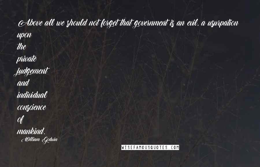 William Godwin Quotes: Above all we should not forget that government is an evil, a usurpation upon the private judgement and individual conscience of mankind.