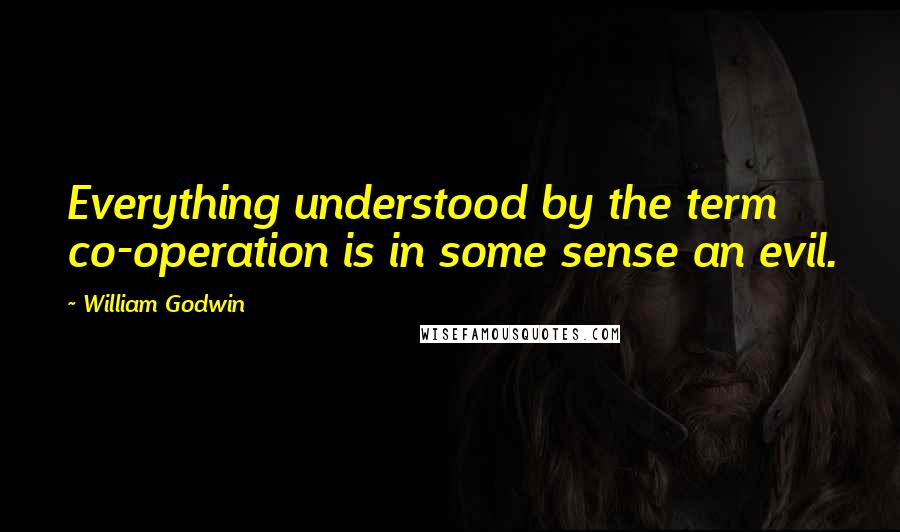 William Godwin Quotes: Everything understood by the term co-operation is in some sense an evil.