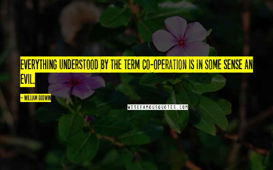 William Godwin Quotes: Everything understood by the term co-operation is in some sense an evil.