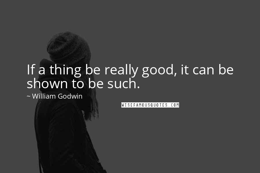 William Godwin Quotes: If a thing be really good, it can be shown to be such.