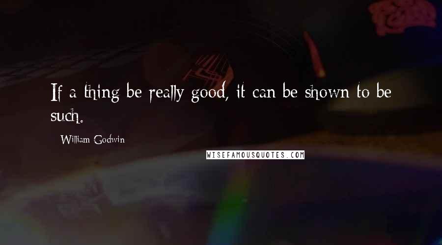 William Godwin Quotes: If a thing be really good, it can be shown to be such.