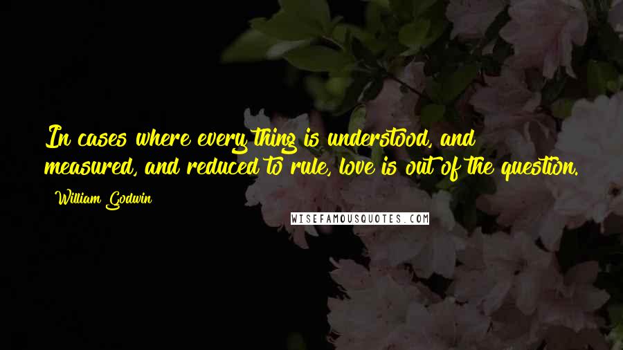 William Godwin Quotes: In cases where every thing is understood, and measured, and reduced to rule, love is out of the question.