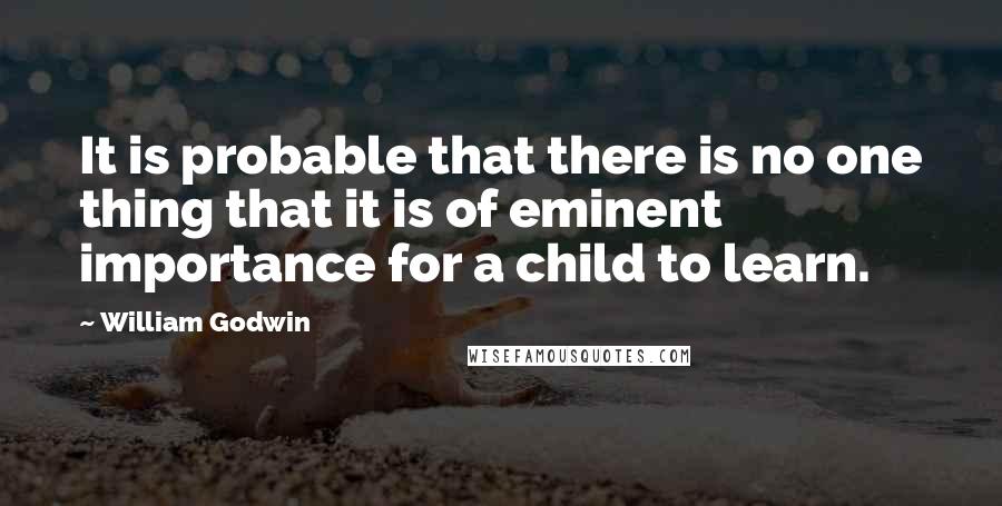 William Godwin Quotes: It is probable that there is no one thing that it is of eminent importance for a child to learn.