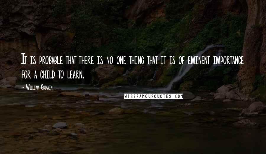 William Godwin Quotes: It is probable that there is no one thing that it is of eminent importance for a child to learn.