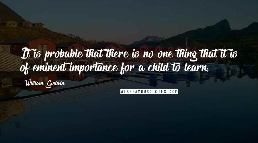 William Godwin Quotes: It is probable that there is no one thing that it is of eminent importance for a child to learn.