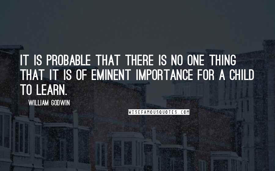 William Godwin Quotes: It is probable that there is no one thing that it is of eminent importance for a child to learn.