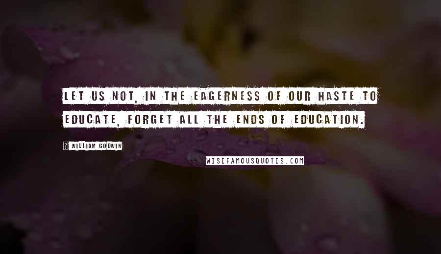 William Godwin Quotes: Let us not, in the eagerness of our haste to educate, forget all the ends of education.